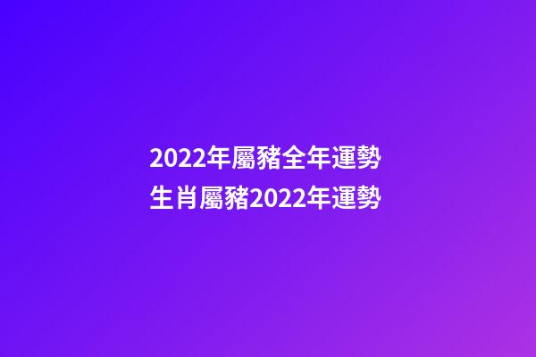 2022年屬豬全年運勢 生肖屬豬2022年運勢